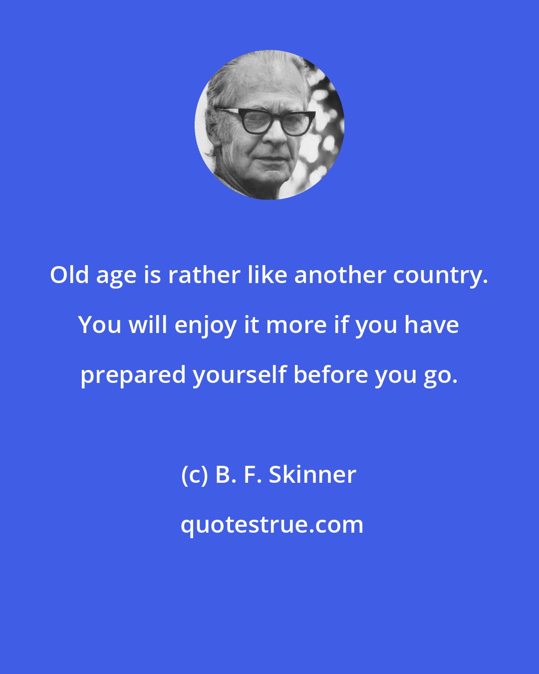 B. F. Skinner: Old age is rather like another country. You will enjoy it more if you have prepared yourself before you go.