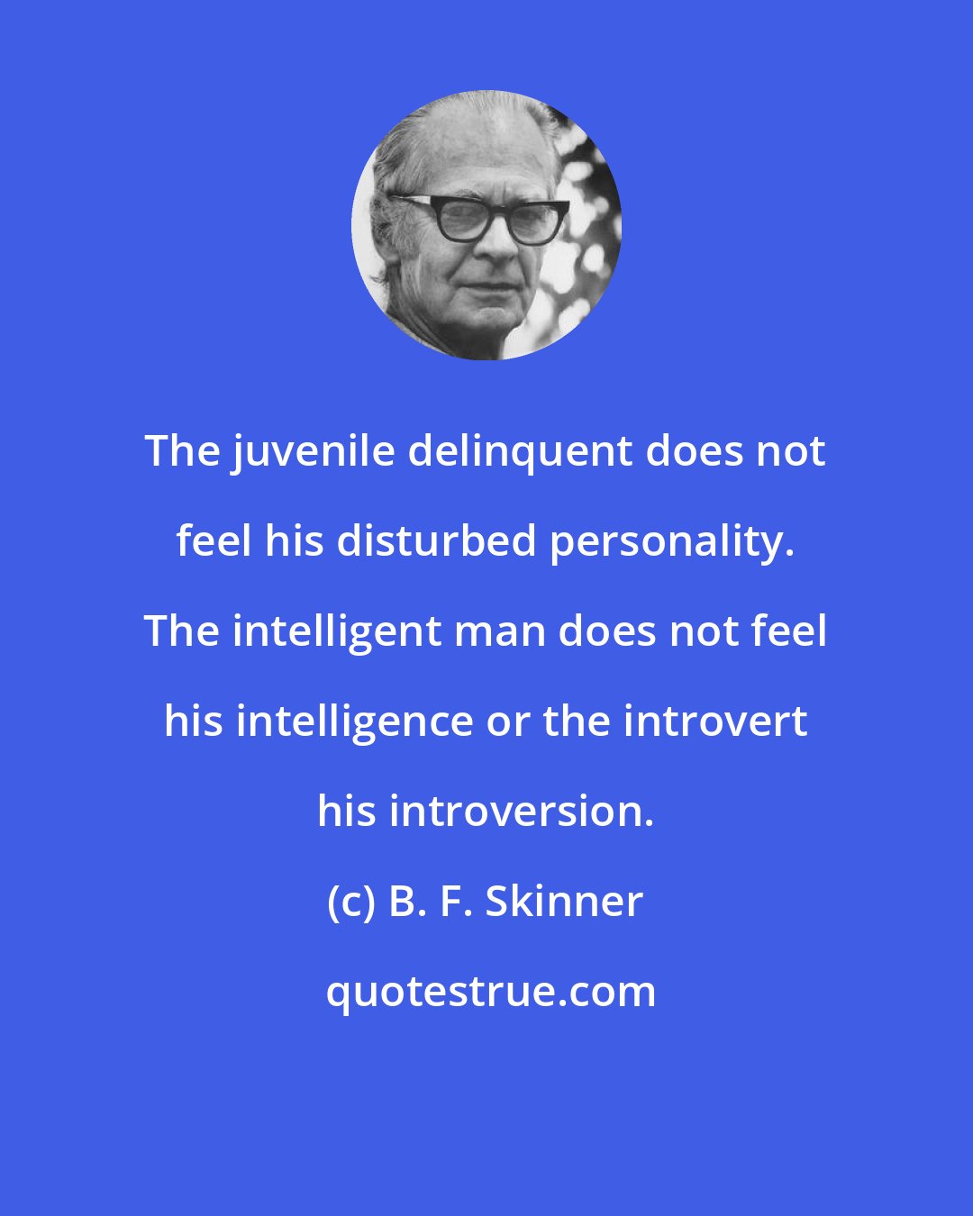 B. F. Skinner: The juvenile delinquent does not feel his disturbed personality. The intelligent man does not feel his intelligence or the introvert his introversion.