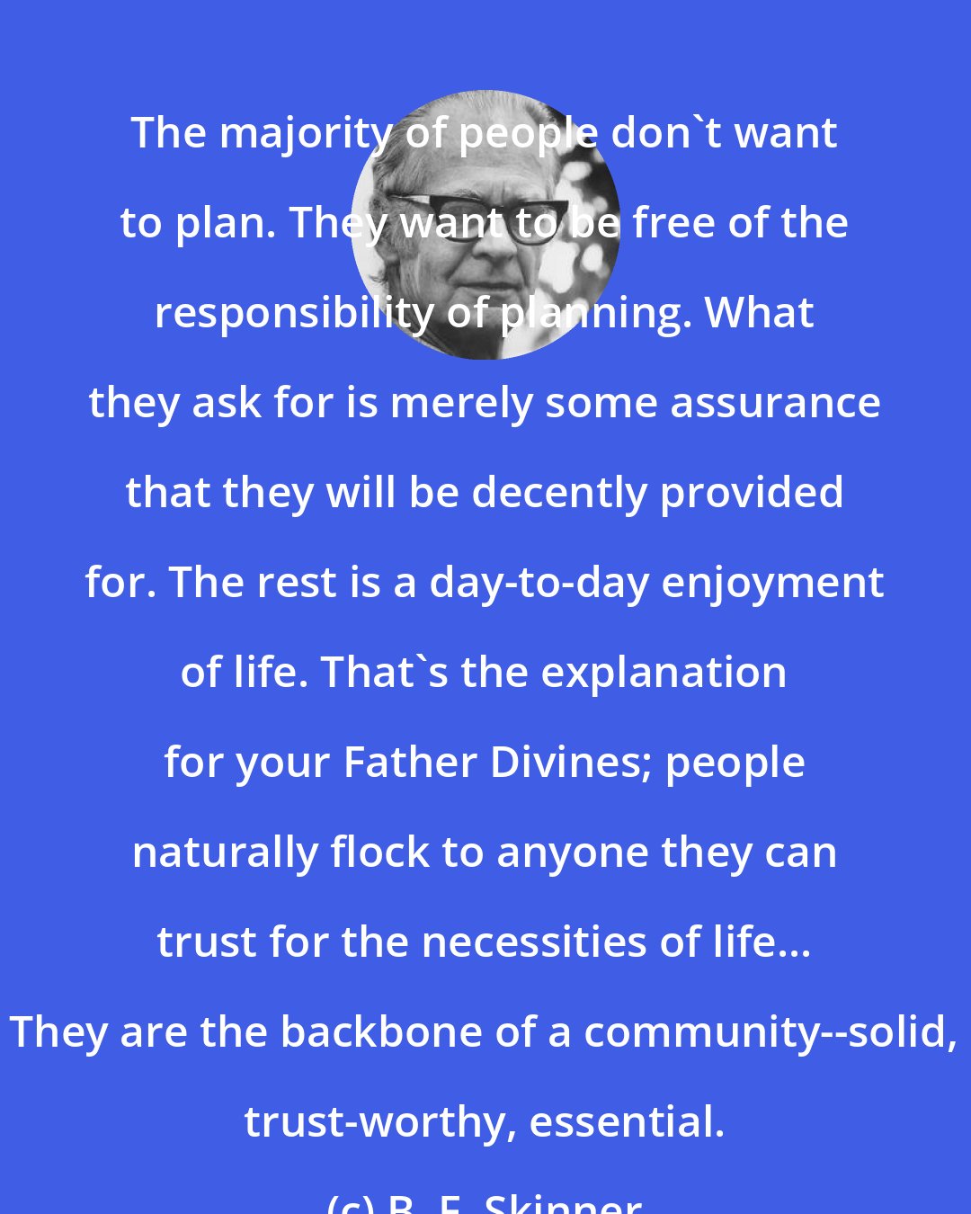 B. F. Skinner: The majority of people don't want to plan. They want to be free of the responsibility of planning. What they ask for is merely some assurance that they will be decently provided for. The rest is a day-to-day enjoyment of life. That's the explanation for your Father Divines; people naturally flock to anyone they can trust for the necessities of life... They are the backbone of a community--solid, trust-worthy, essential.