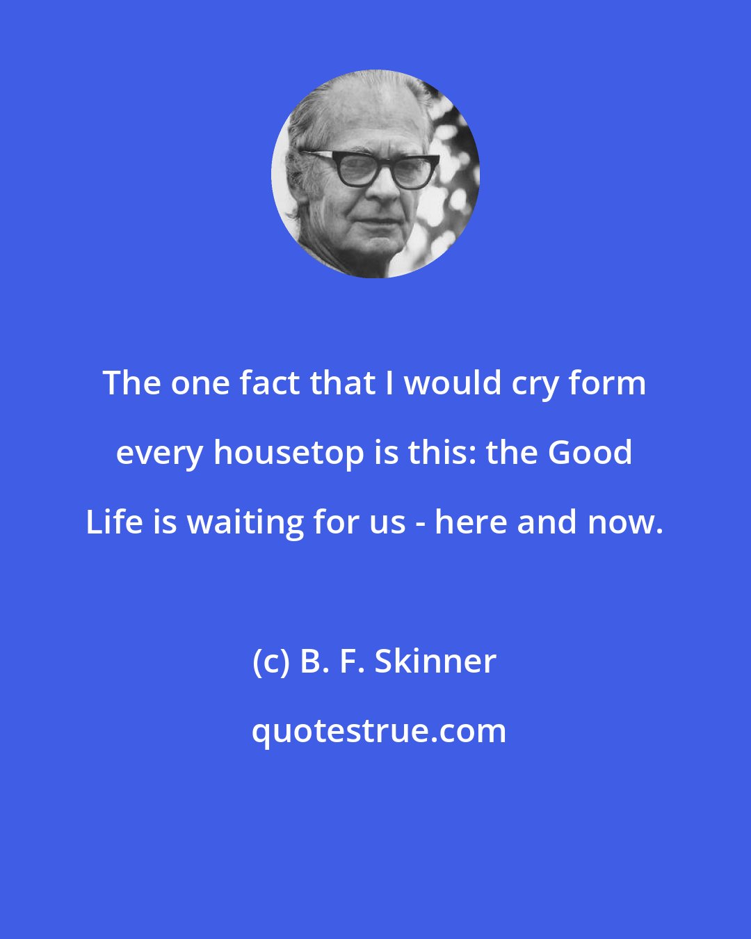 B. F. Skinner: The one fact that I would cry form every housetop is this: the Good Life is waiting for us - here and now.