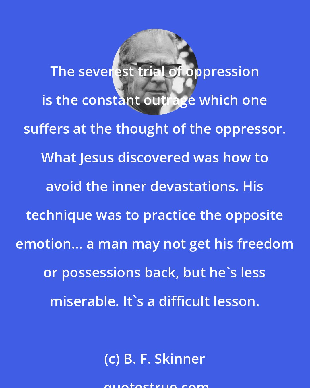 B. F. Skinner: The severest trial of oppression is the constant outrage which one suffers at the thought of the oppressor. What Jesus discovered was how to avoid the inner devastations. His technique was to practice the opposite emotion... a man may not get his freedom or possessions back, but he's less miserable. It's a difficult lesson.