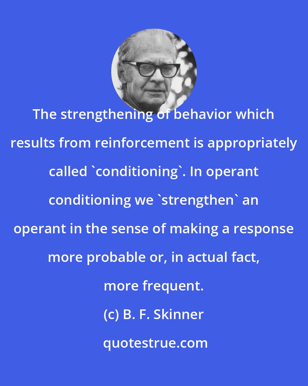 B. F. Skinner: The strengthening of behavior which results from reinforcement is appropriately called 'conditioning'. In operant conditioning we 'strengthen' an operant in the sense of making a response more probable or, in actual fact, more frequent.