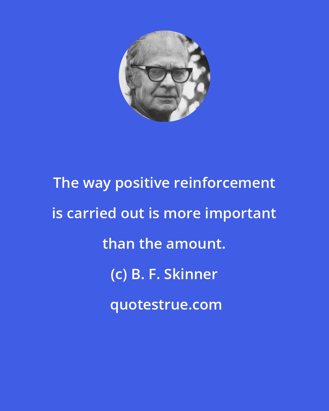 B. F. Skinner: The way positive reinforcement is carried out is more important than the amount.