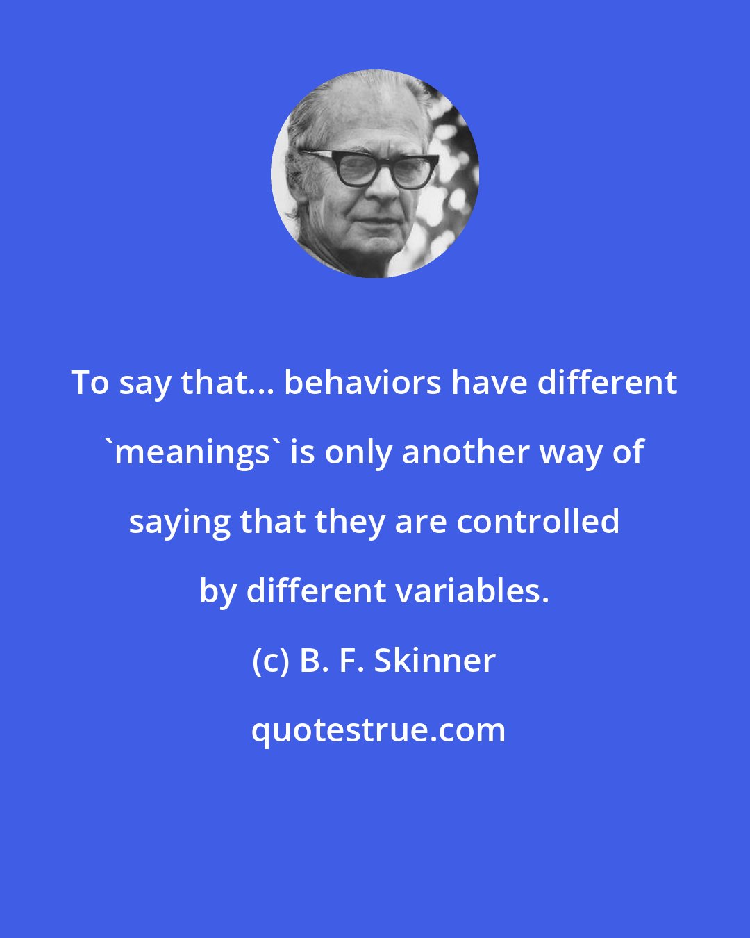 B. F. Skinner: To say that... behaviors have different 'meanings' is only another way of saying that they are controlled by different variables.