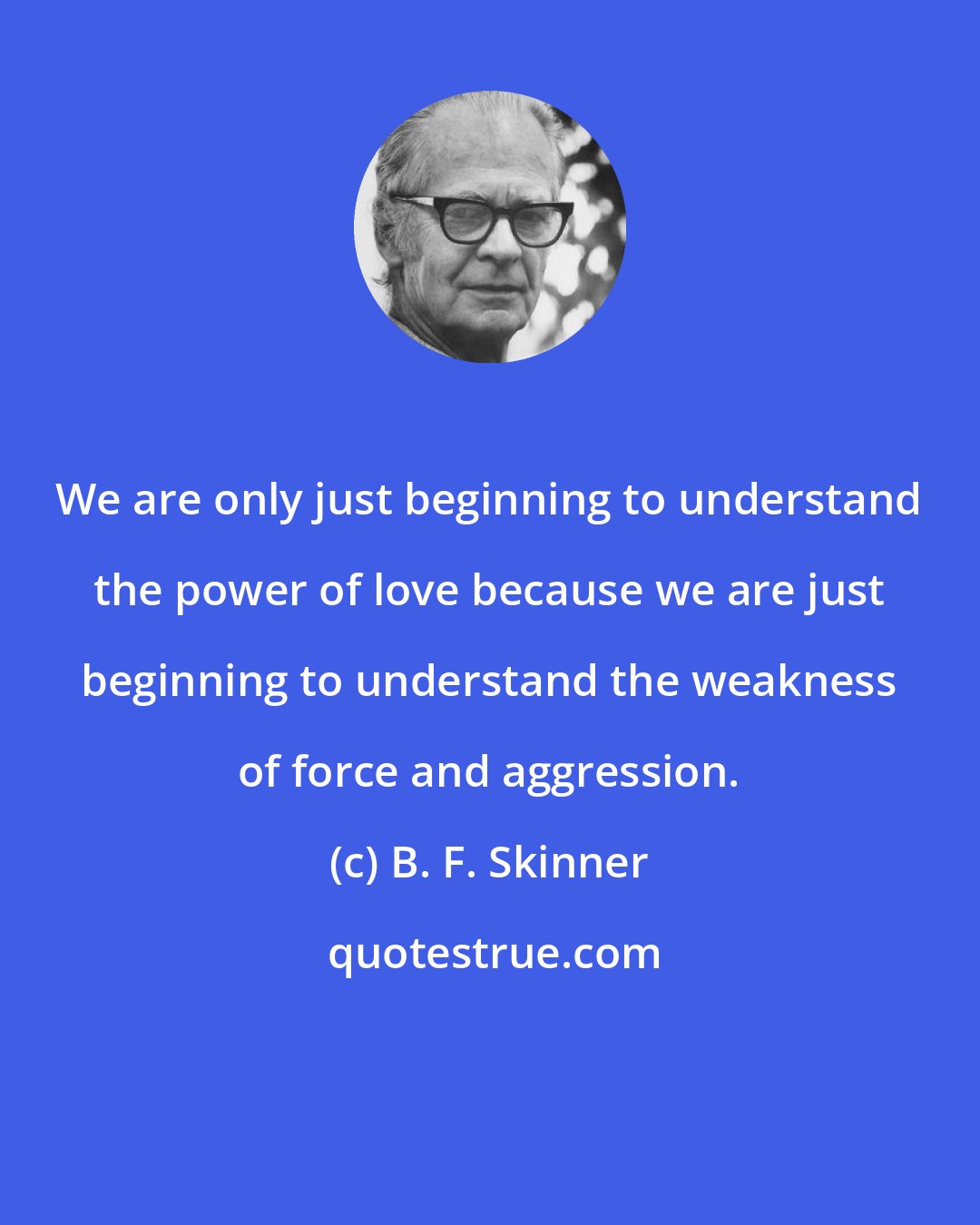 B. F. Skinner: We are only just beginning to understand the power of love because we are just beginning to understand the weakness of force and aggression.