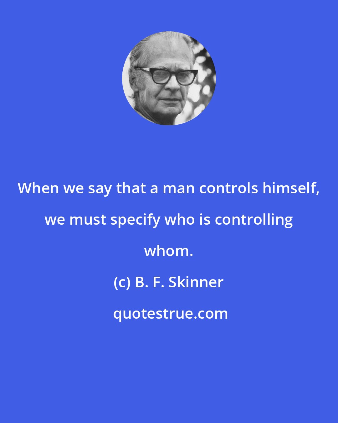 B. F. Skinner: When we say that a man controls himself, we must specify who is controlling whom.