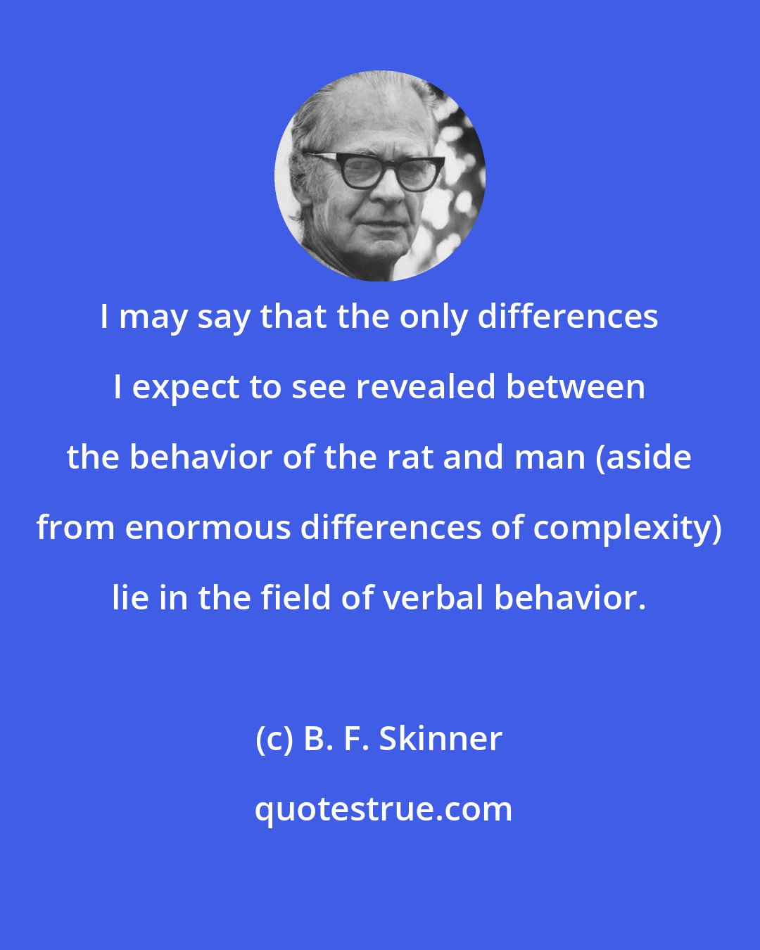 B. F. Skinner: I may say that the only differences I expect to see revealed between the behavior of the rat and man (aside from enormous differences of complexity) lie in the field of verbal behavior.