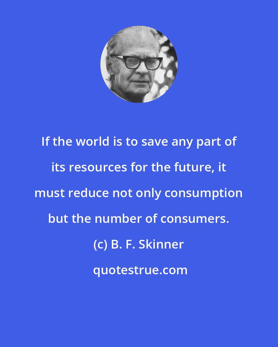 B. F. Skinner: If the world is to save any part of its resources for the future, it must reduce not only consumption but the number of consumers.