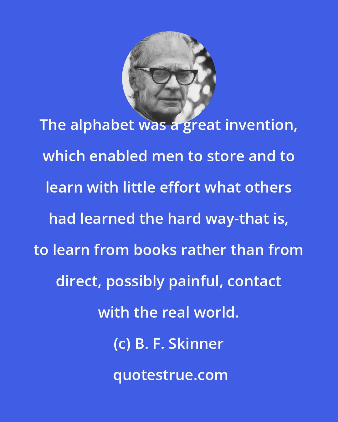 B. F. Skinner: The alphabet was a great invention, which enabled men to store and to learn with little effort what others had learned the hard way-that is, to learn from books rather than from direct, possibly painful, contact with the real world.