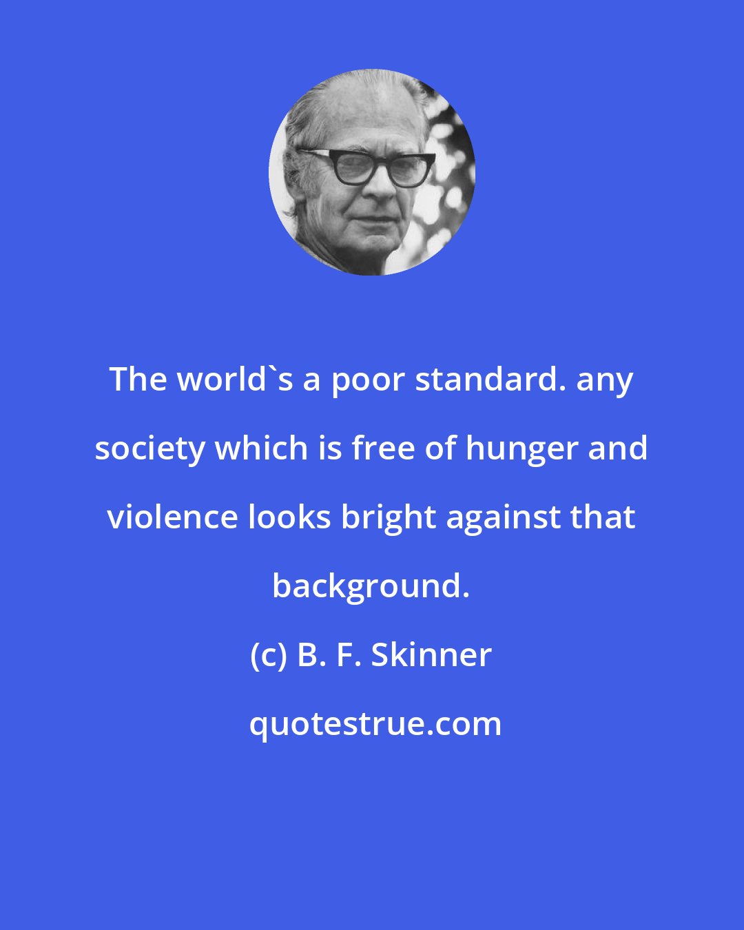 B. F. Skinner: The world's a poor standard. any society which is free of hunger and violence looks bright against that background.