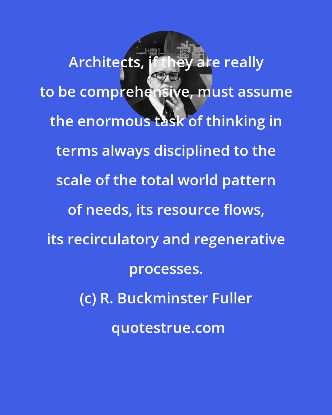 R. Buckminster Fuller: Architects, if they are really to be comprehensive, must assume the enormous task of thinking in terms always disciplined to the scale of the total world pattern of needs, its resource flows, its recirculatory and regenerative processes.