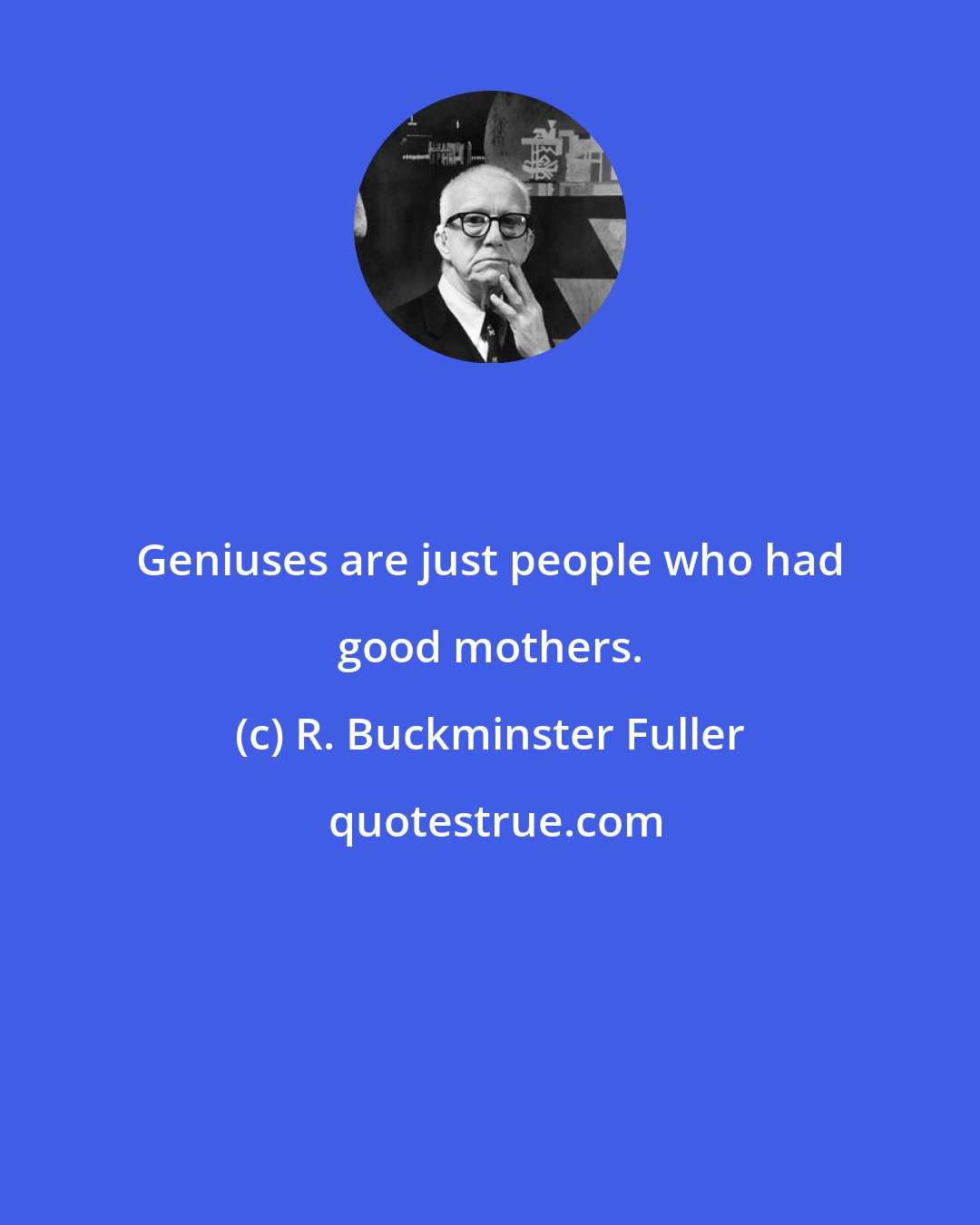 R. Buckminster Fuller: Geniuses are just people who had good mothers.