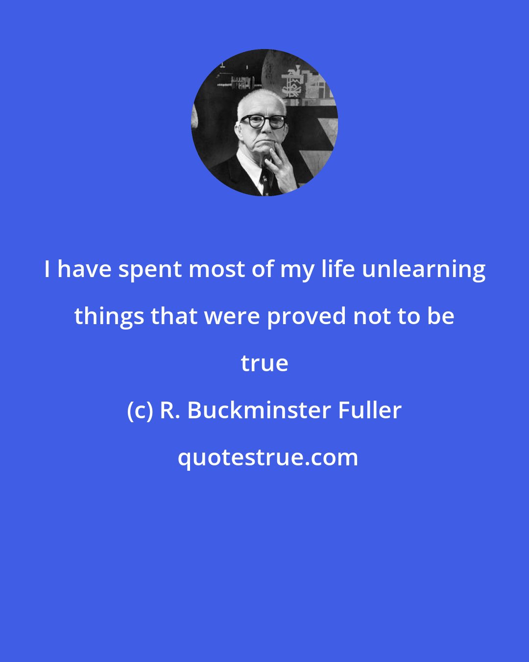 R. Buckminster Fuller: I have spent most of my life unlearning things that were proved not to be true