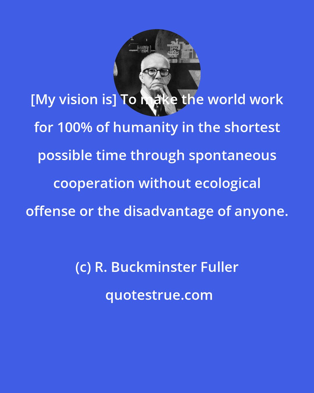 R. Buckminster Fuller: [My vision is] To make the world work for 100% of humanity in the shortest possible time through spontaneous cooperation without ecological offense or the disadvantage of anyone.