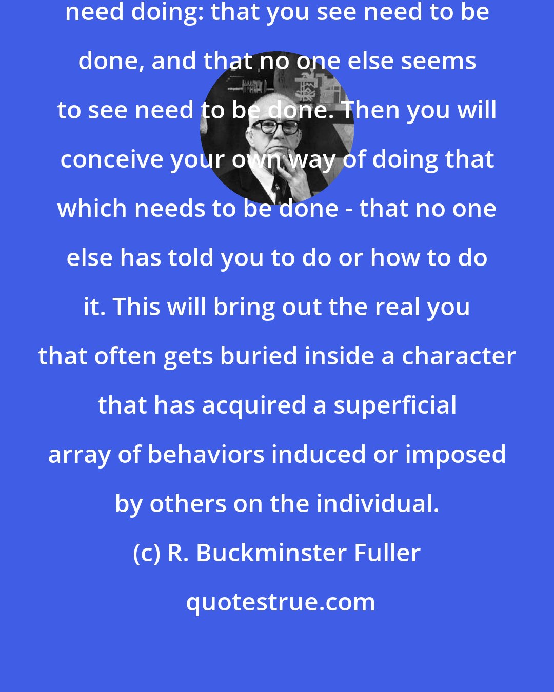 R. Buckminster Fuller: The things to do are: the things that need doing: that you see need to be done, and that no one else seems to see need to be done. Then you will conceive your own way of doing that which needs to be done - that no one else has told you to do or how to do it. This will bring out the real you that often gets buried inside a character that has acquired a superficial array of behaviors induced or imposed by others on the individual.