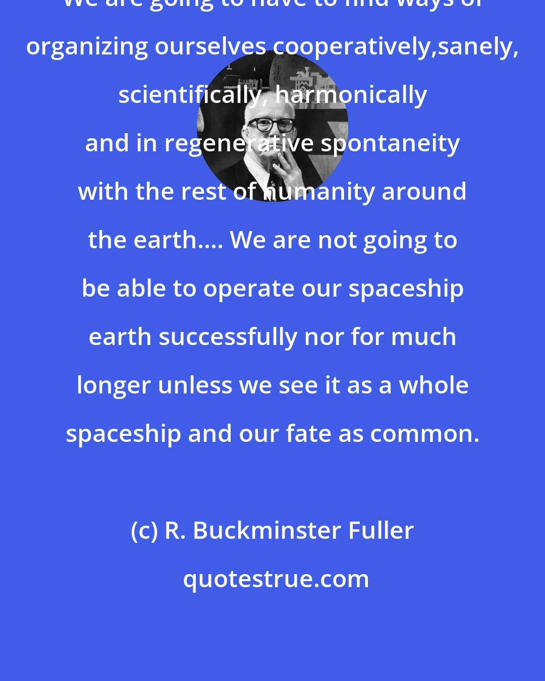 R. Buckminster Fuller: We are going to have to find ways of organizing ourselves cooperatively,sanely, scientifically, harmonically and in regenerative spontaneity with the rest of humanity around the earth.... We are not going to be able to operate our spaceship earth successfully nor for much longer unless we see it as a whole spaceship and our fate as common.