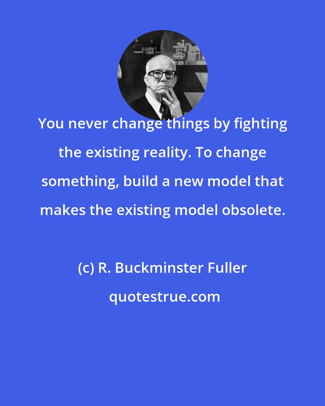 R. Buckminster Fuller: You never change things by fighting the existing reality. To change something, build a new model that makes the existing model obsolete.