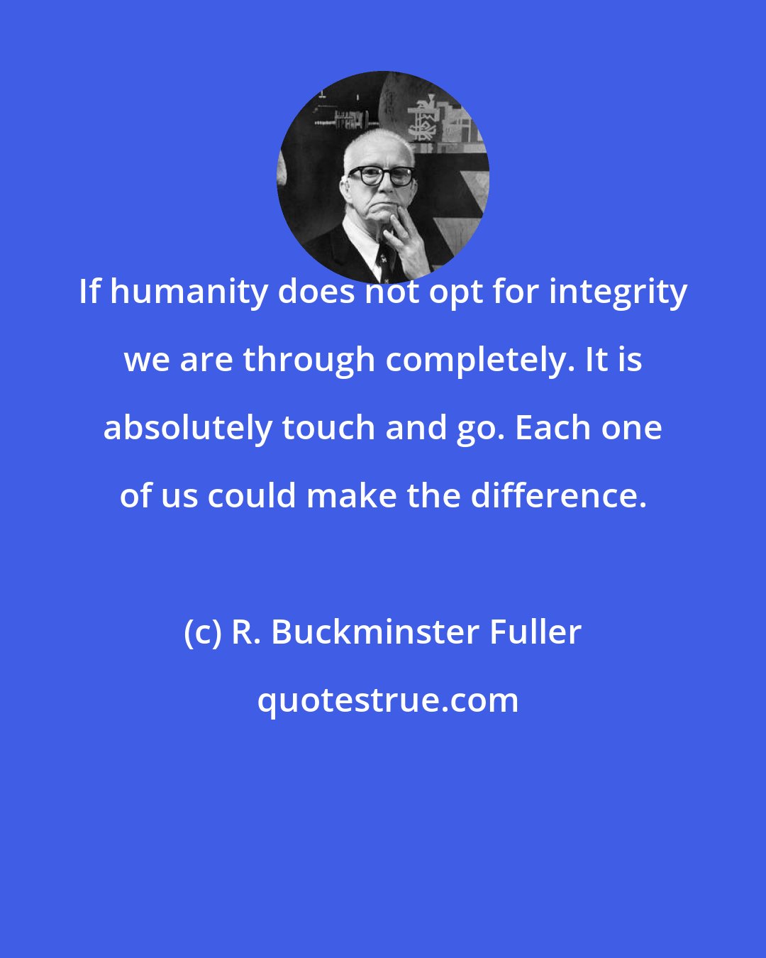 R. Buckminster Fuller: If humanity does not opt for integrity we are through completely. It is absolutely touch and go. Each one of us could make the difference.