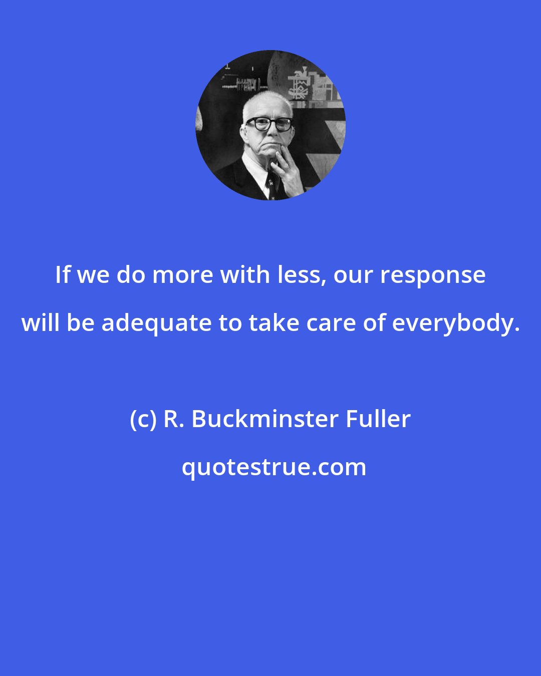 R. Buckminster Fuller: If we do more with less, our response will be adequate to take care of everybody.