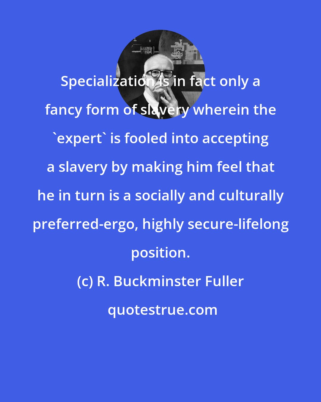 R. Buckminster Fuller: Specialization is in fact only a fancy form of slavery wherein the 'expert' is fooled into accepting a slavery by making him feel that he in turn is a socially and culturally preferred-ergo, highly secure-lifelong position.