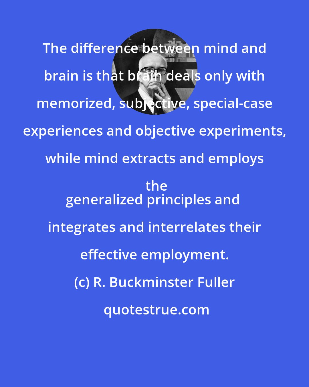 R. Buckminster Fuller: The difference between mind and brain is that brain deals only with memorized, subjective, special-case experiences and objective experiments, while mind extracts and employs the
generalized principles and integrates and interrelates their effective employment.