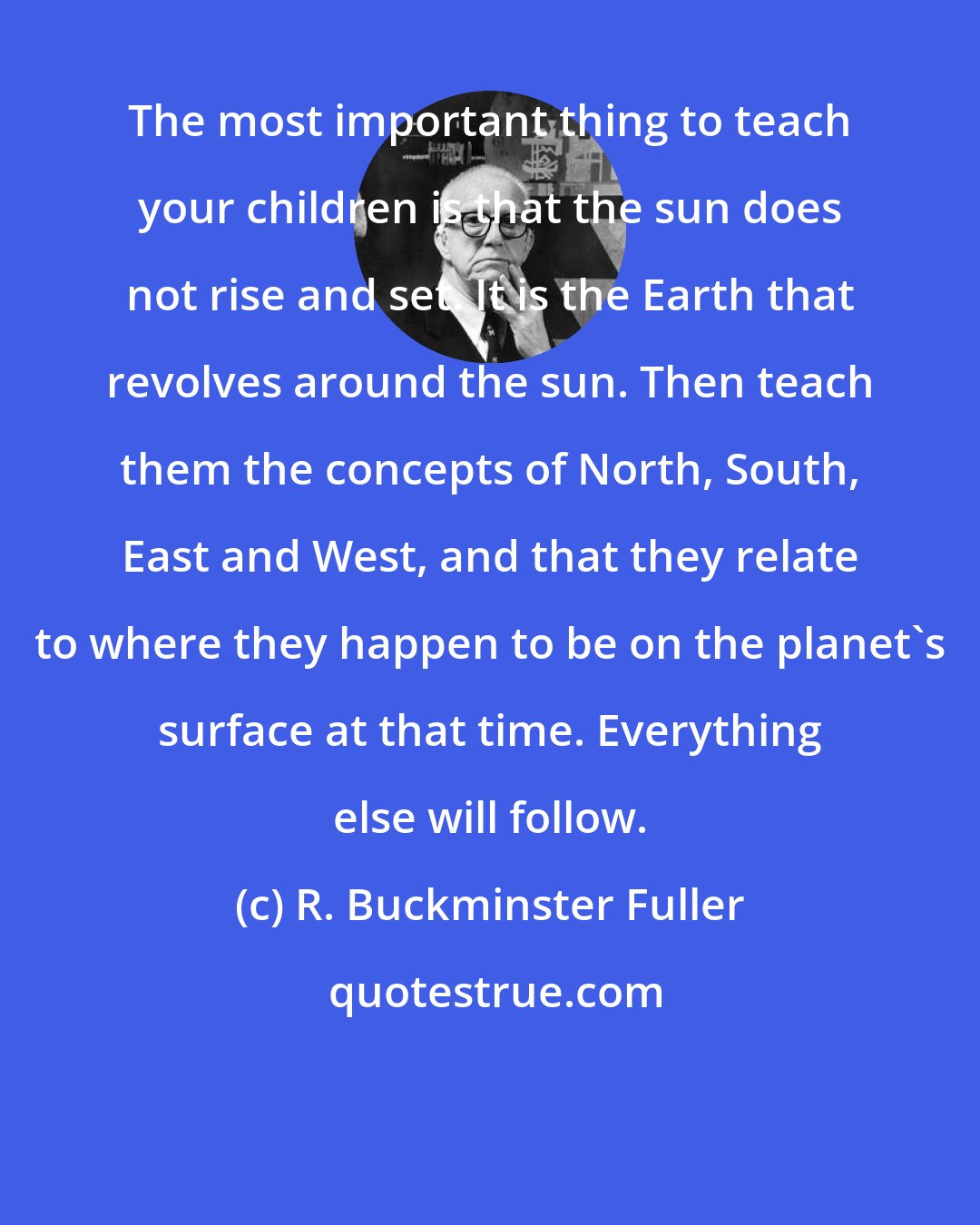 R. Buckminster Fuller: The most important thing to teach your children is that the sun does not rise and set. It is the Earth that revolves around the sun. Then teach them the concepts of North, South, East and West, and that they relate to where they happen to be on the planet's surface at that time. Everything else will follow.