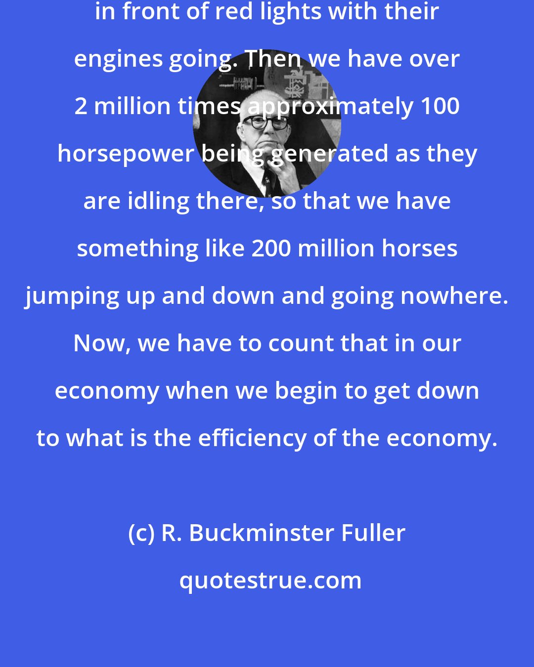 R. Buckminster Fuller: There are over 2 million cars standing in front of red lights with their engines going. Then we have over 2 million times approximately 100 horsepower being generated as they are idling there, so that we have something like 200 million horses jumping up and down and going nowhere. Now, we have to count that in our economy when we begin to get down to what is the efficiency of the economy.