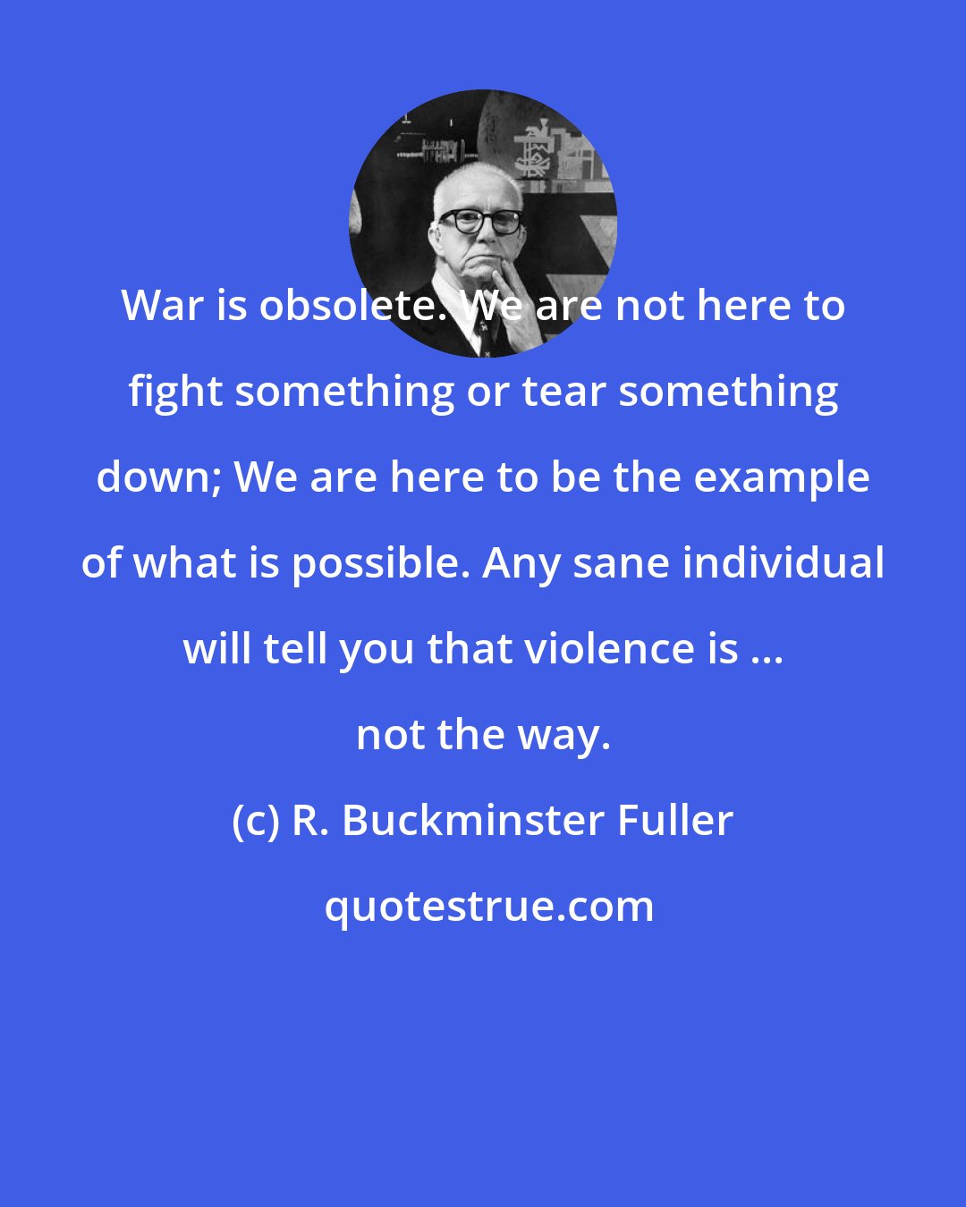R. Buckminster Fuller: War is obsolete. We are not here to fight something or tear something down; We are here to be the example of what is possible. Any sane individual will tell you that violence is ... not the way.