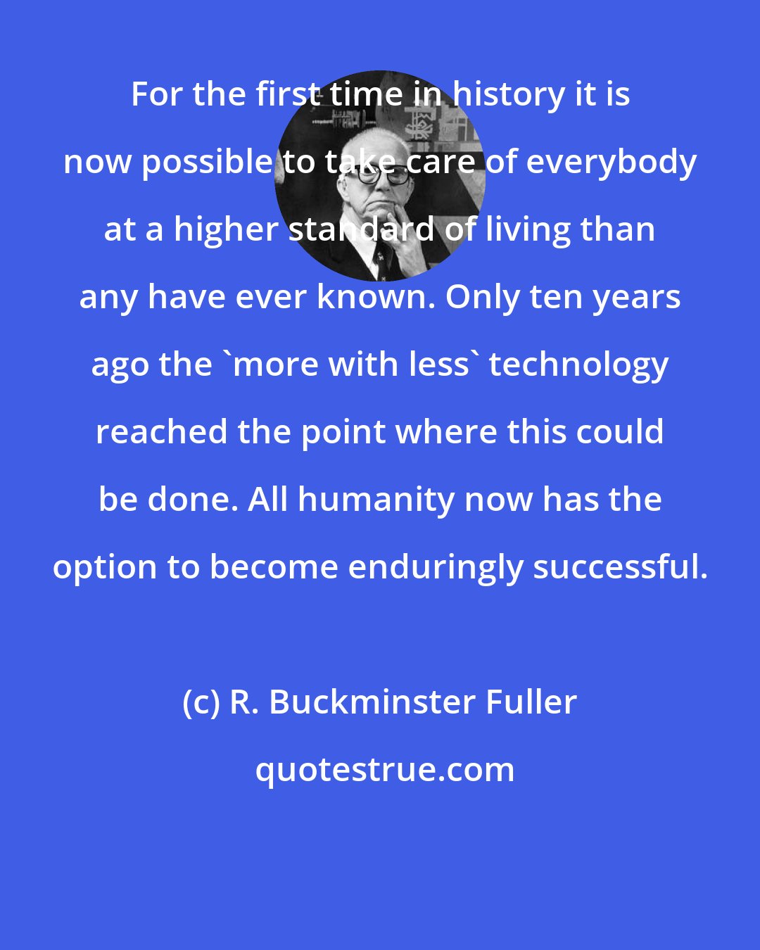 R. Buckminster Fuller: For the first time in history it is now possible to take care of everybody at a higher standard of living than any have ever known. Only ten years ago the 'more with less' technology reached the point where this could be done. All humanity now has the option to become enduringly successful.