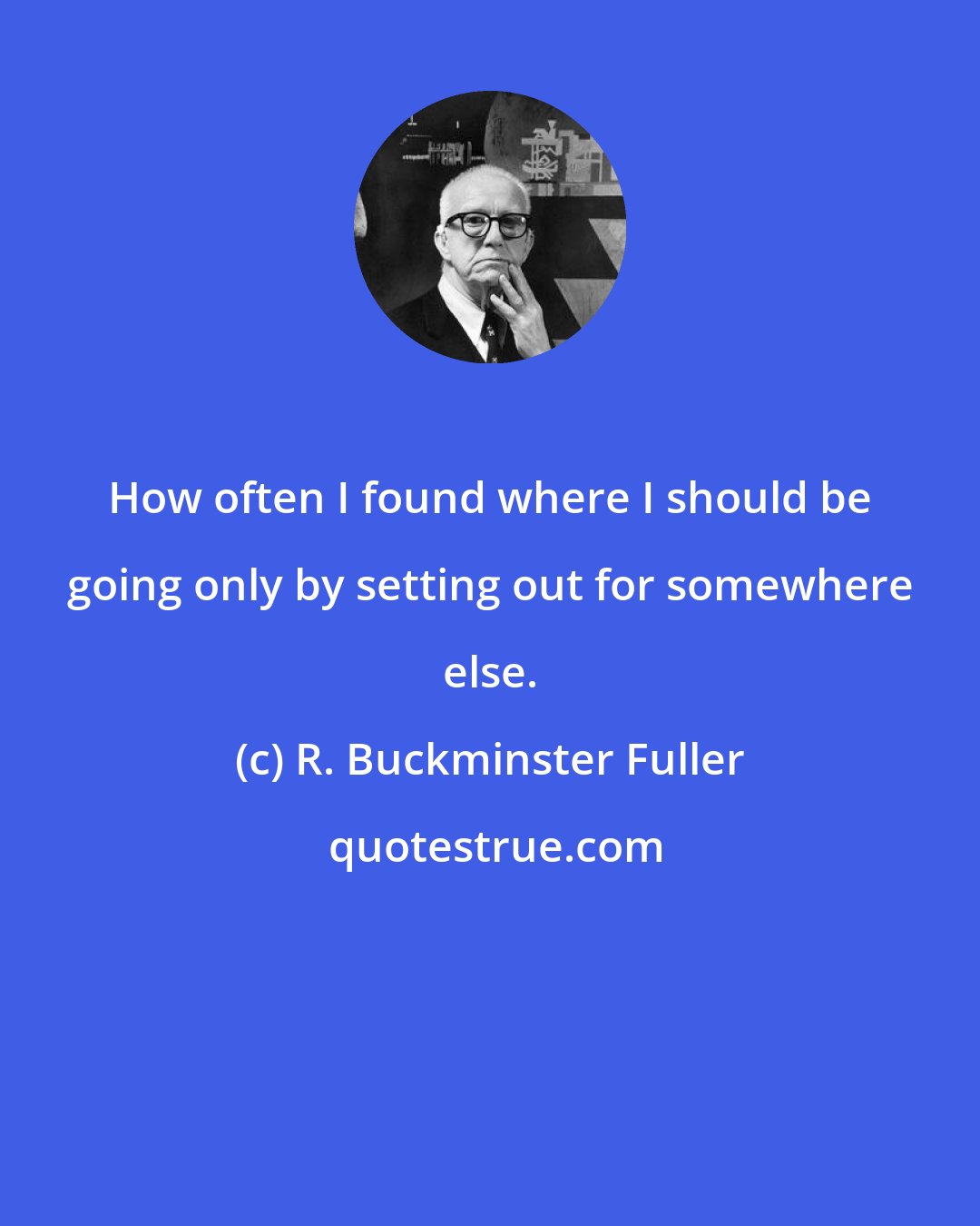 R. Buckminster Fuller: How often I found where I should be going only by setting out for somewhere else.