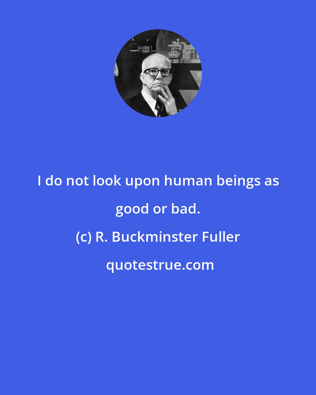 R. Buckminster Fuller: I do not look upon human beings as good or bad.