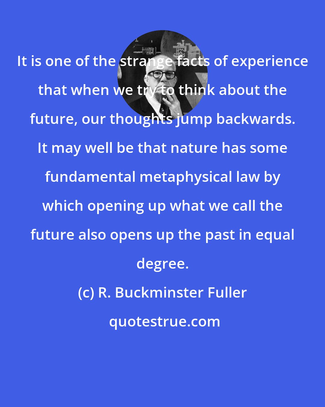 R. Buckminster Fuller: It is one of the strange facts of experience that when we try to think about the future, our thoughts jump backwards. It may well be that nature has some fundamental metaphysical law by which opening up what we call the future also opens up the past in equal degree.