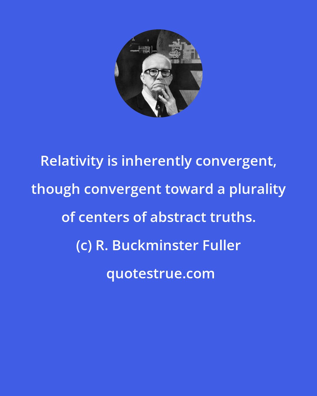 R. Buckminster Fuller: Relativity is inherently convergent, though convergent toward a plurality of centers of abstract truths.