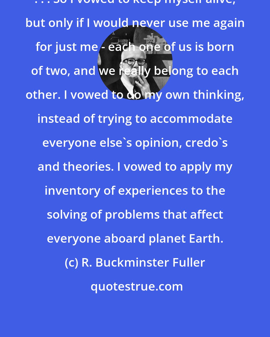 R. Buckminster Fuller: . . . So I vowed to keep myself alive, but only if I would never use me again for just me - each one of us is born of two, and we really belong to each other. I vowed to do my own thinking, instead of trying to accommodate everyone else's opinion, credo's and theories. I vowed to apply my inventory of experiences to the solving of problems that affect everyone aboard planet Earth.