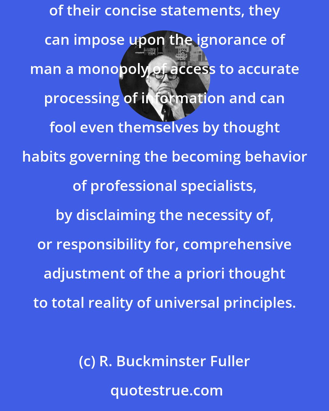 R. Buckminster Fuller: So long as mathematicians can impose up-and-down semantics upon students while trafficking personally in the non-up-and-down advantages of their concise statements, they can impose upon the ignorance of man a monopoly of access to accurate processing of information and can fool even themselves by thought habits governing the becoming behavior of professional specialists, by disclaiming the necessity of, or responsibility for, comprehensive adjustment of the a priori thought to total reality of universal principles.