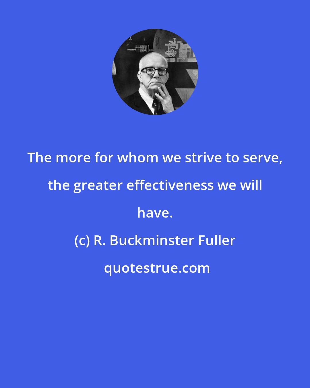 R. Buckminster Fuller: The more for whom we strive to serve, the greater effectiveness we will have.