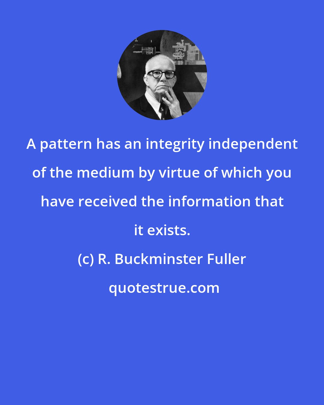 R. Buckminster Fuller: A pattern has an integrity independent of the medium by virtue of which you have received the information that it exists.