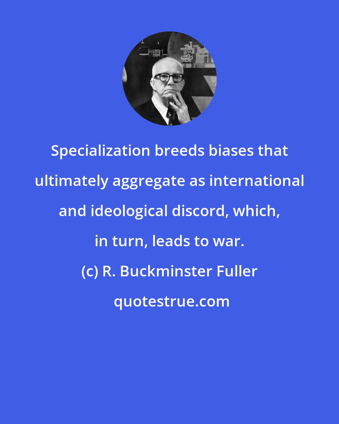 R. Buckminster Fuller: Specialization breeds biases that ultimately aggregate as international and ideological discord, which, in turn, leads to war.