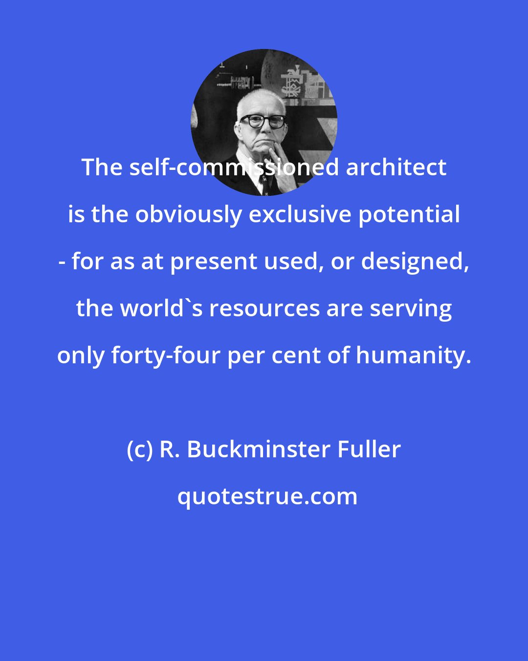 R. Buckminster Fuller: The self-commissioned architect is the obviously exclusive potential - for as at present used, or designed, the world's resources are serving only forty-four per cent of humanity.