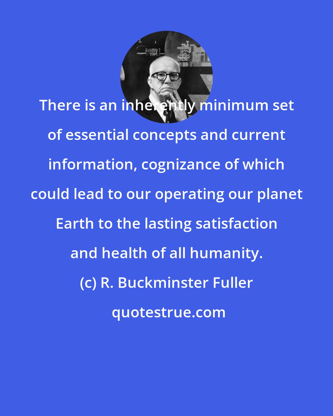 R. Buckminster Fuller: There is an inherently minimum set of essential concepts and current information, cognizance of which could lead to our operating our planet Earth to the lasting satisfaction and health of all humanity.