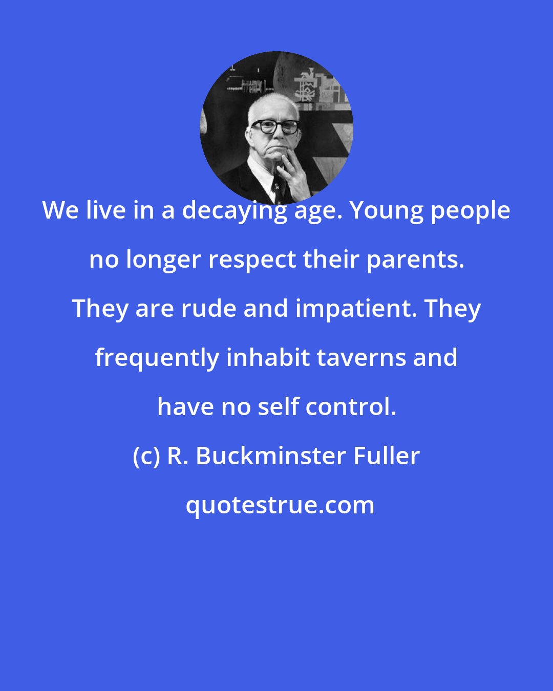 R. Buckminster Fuller: We live in a decaying age. Young people no longer respect their parents. They are rude and impatient. They frequently inhabit taverns and have no self control.