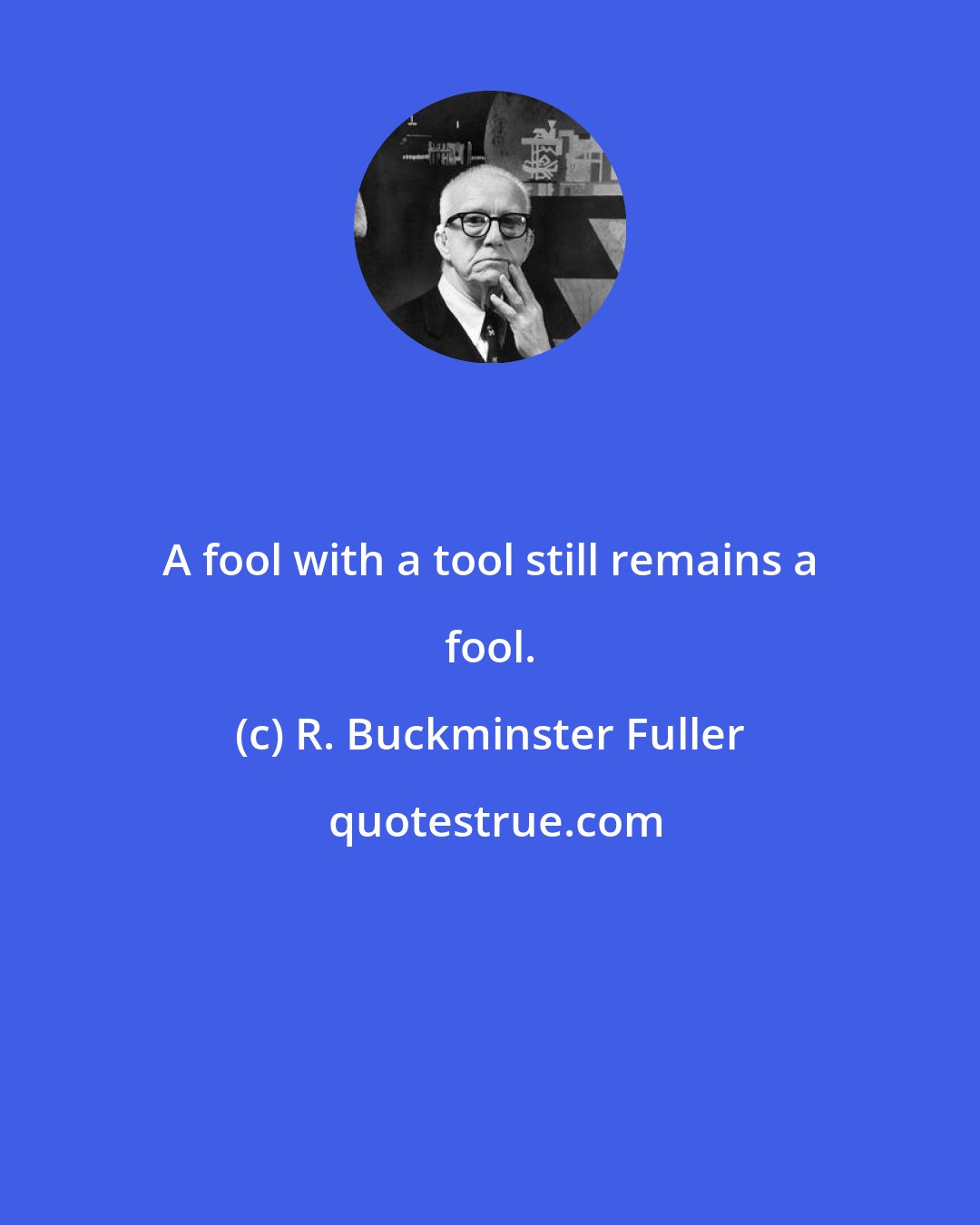 R. Buckminster Fuller: A fool with a tool still remains a fool.