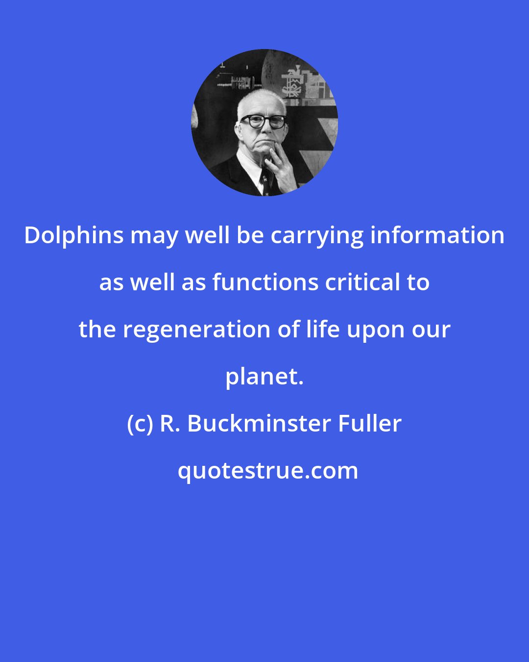 R. Buckminster Fuller: Dolphins may well be carrying information as well as functions critical to the regeneration of life upon our planet.