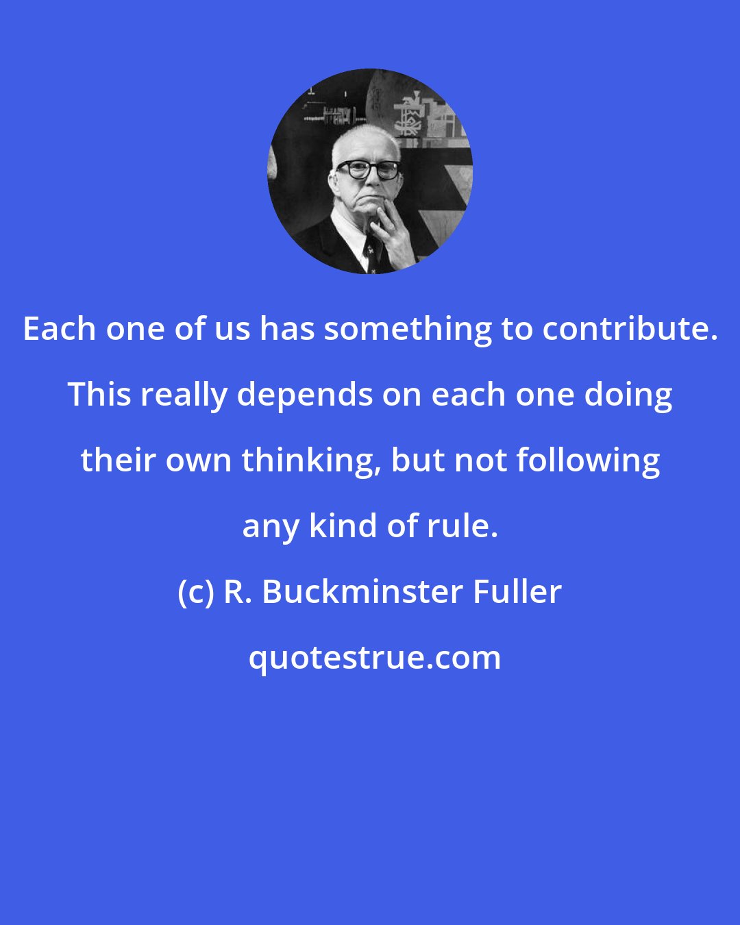 R. Buckminster Fuller: Each one of us has something to contribute. This really depends on each one doing their own thinking, but not following any kind of rule.