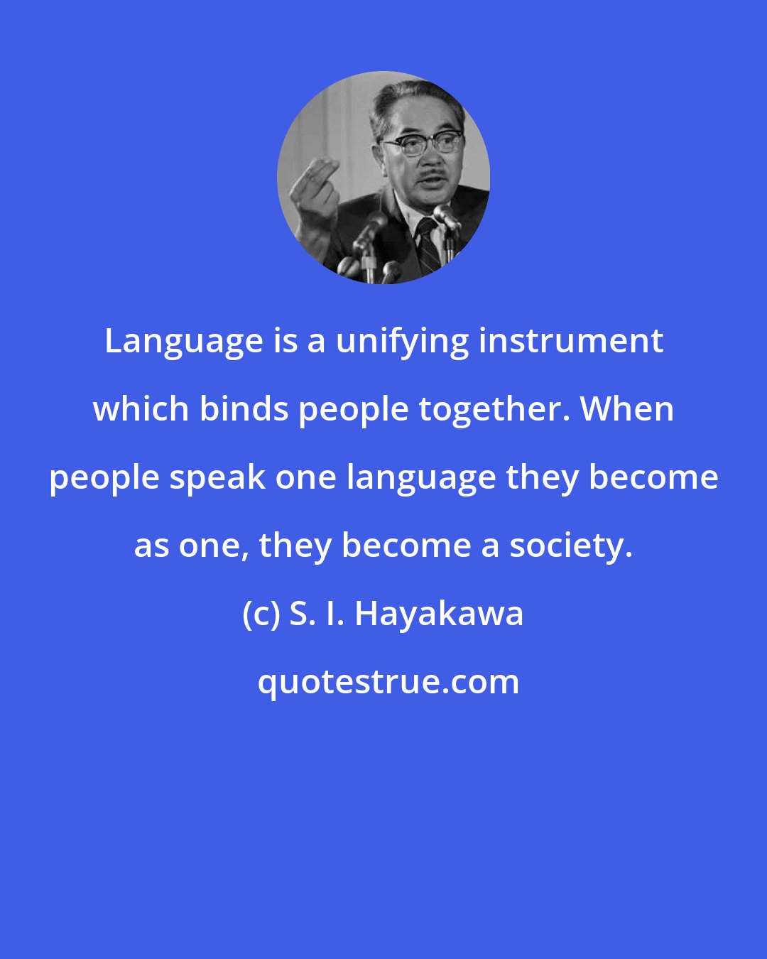 S. I. Hayakawa: Language is a unifying instrument which binds people together. When people speak one language they become as one, they become a society.