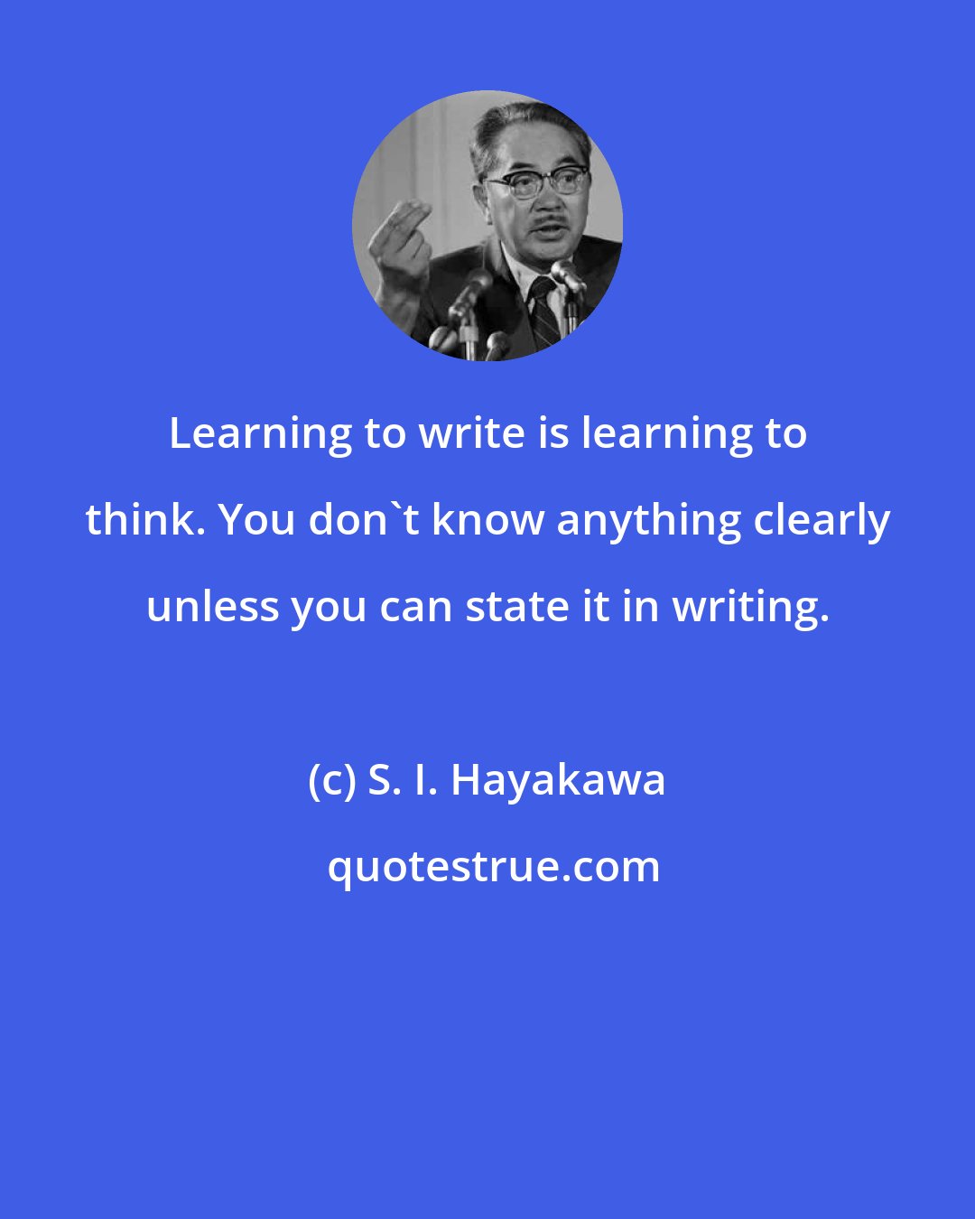 S. I. Hayakawa: Learning to write is learning to think. You don't know anything clearly unless you can state it in writing.