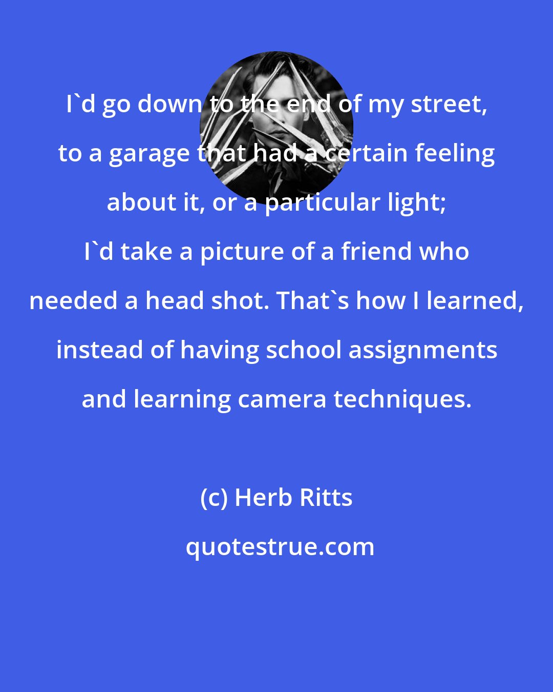 Herb Ritts: I'd go down to the end of my street, to a garage that had a certain feeling about it, or a particular light; I'd take a picture of a friend who needed a head shot. That's how I learned, instead of having school assignments and learning camera techniques.