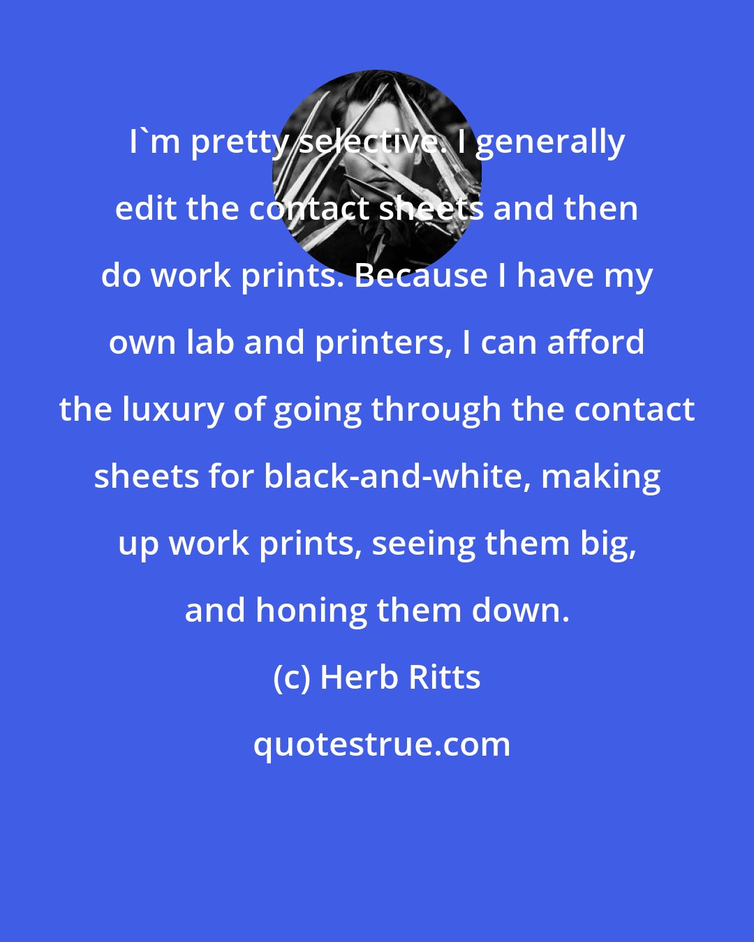 Herb Ritts: I'm pretty selective. I generally edit the contact sheets and then do work prints. Because I have my own lab and printers, I can afford the luxury of going through the contact sheets for black-and-white, making up work prints, seeing them big, and honing them down.