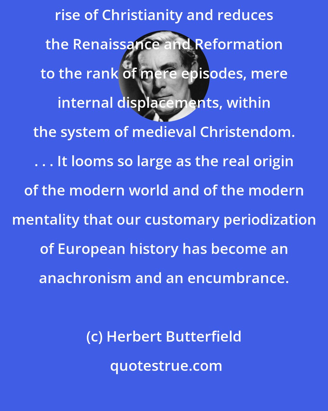 Herbert Butterfield: It [the scientific revolution] outshines everything since the rise of Christianity and reduces the Renaissance and Reformation to the rank of mere episodes, mere internal displacements, within the system of medieval Christendom. . . . It looms so large as the real origin of the modern world and of the modern mentality that our customary periodization of European history has become an anachronism and an encumbrance.