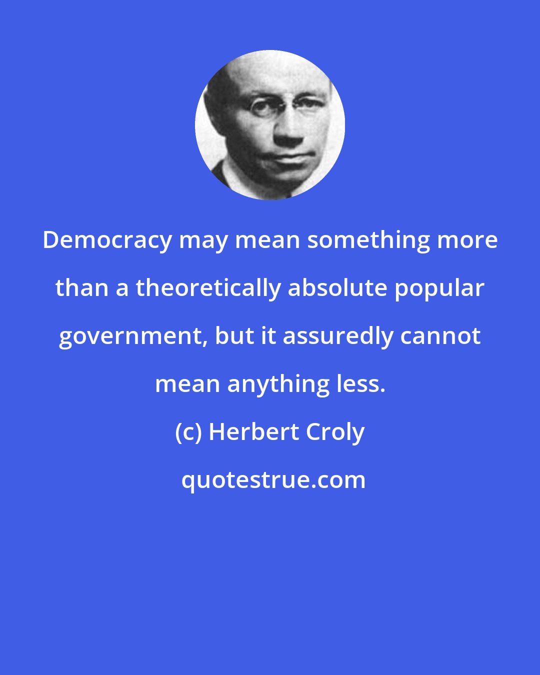 Herbert Croly: Democracy may mean something more than a theoretically absolute popular government, but it assuredly cannot mean anything less.